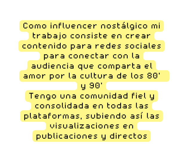 Como influencer nostálgico mi trabajo consiste en crear contenido para redes sociales para conectar con la audiencia que comparta el amor por la cultura de los 80 y 90 Tengo una comunidad fiel y consolidada en todas las plataformas subiendo así las visualizaciones en publicaciones y directos